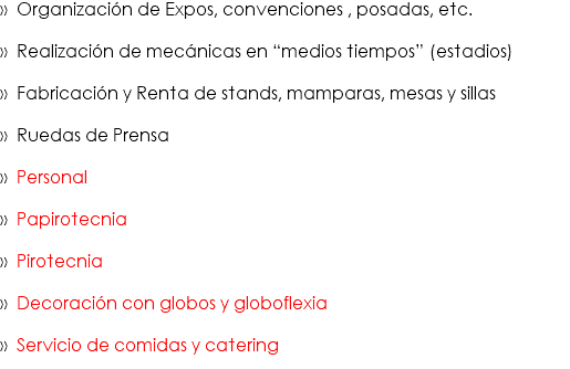 » Organización de Expos, convenciones , posadas, etc. » Realización de mecánicas en “medios tiempos” (estadios) » Fabricación y Renta de stands, mamparas, mesas y sillas » Ruedas de Prensa » Personal » Papirotecnia » Pirotecnia » Decoración con globos y globoflexia » Servicio de comidas y catering